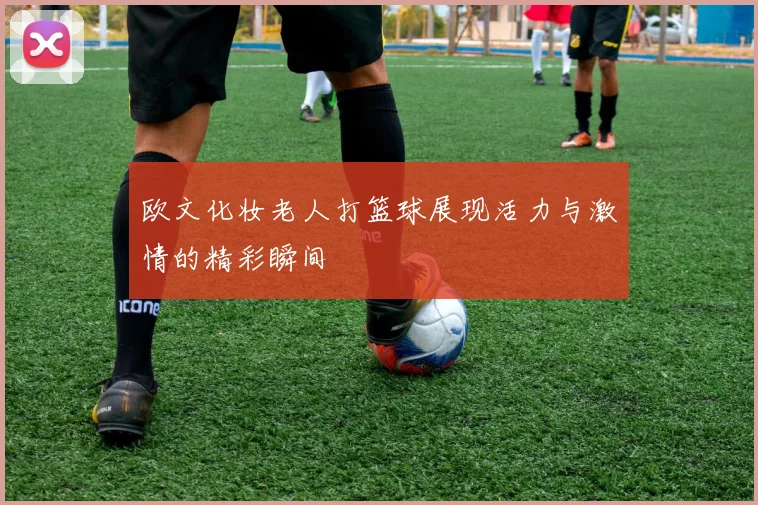 欧文化妆老人打篮球展现活力与激情的精彩瞬间